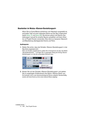 Page 156CUBASE SX/SL
5 – 156 Das Projekt-Fenster
Bearbeiten im Modus »Ebenen-Darstellungsart«
Wenn Sie im Cycle-Modus aufnehmen und »Stacked« ausgewählt ist, 
wird jedes Take auf einer separaten Ebene auf der Spur angeordnet 
(siehe Seite 70 und Seite 84). Sie können jedoch die Ebenen-Dar-
stellungsart manuell für einzelne Spuren auswählen und beim Arbei-
ten im Projekt-Fenster verwenden. Dies dient zur besseren Übersicht 
und Bearbeitung überlappender Events und Parts.
Audiospuren
1.Stellen Sie sicher, dass der...