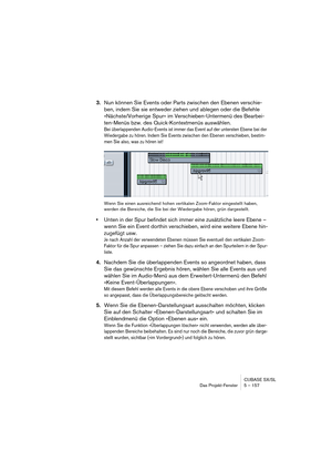 Page 157CUBASE SX/SL
Das Projekt-Fenster 5 – 157
3.Nun können Sie Events oder Parts zwischen den Ebenen verschie-
ben, indem Sie sie entweder ziehen und ablegen oder die Befehle 
»Nächste/Vorherige Spur« im Verschieben-Untermenü des Bearbei-
ten-Menüs bzw. des Quick-Kontextmenüs auswählen.
Bei überlappenden Audio-Events ist immer das Event auf der untersten Ebene bei der 
Wiedergabe zu hören. Indem Sie Events zwischen den Ebenen verschieben, bestim-
men Sie also, was zu hören ist!
Wenn Sie einen ausreichend...