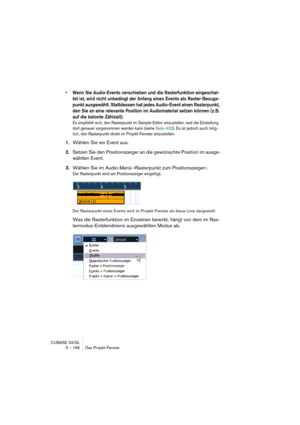 Page 166CUBASE SX/SL
5 – 166 Das Projekt-Fenster
• Wenn Sie Audio-Events verschieben und die Rasterfunktion eingeschal-
tet ist, wird nicht unbedingt der Anfang eines Events als Raster-Bezugs-
punkt ausgewählt. Stattdessen hat jedes Audio-Event einen Rasterpunkt, 
den Sie an eine relevante Position im Audiomaterial setzen können (z. B. 
auf die betonte Zählzeit).
Es empfiehlt sich, den Rasterpunkt im Sample-Editor einzustellen, weil die Einstellung 
dort genauer vorgenommen werden kann (siehe Seite 433). Es ist...