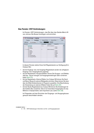 Page 18 
CUBASE SX/SL
2 – 18 VST-Verbindungen: Einrichten von Ein- und Ausgangsbussen 
Das Fenster »VST-Verbindungen«
 
Im Fenster »VST-Verbindungen«, das Sie über das Geräte-Menü öff-
nen, können Sie Busse hinzufügen und einrichten.
In diesem Fenster stehen Ihnen fünf Registerkarten zur Verfügung (3 in 
Cubase SL): 
• Auf der Eingänge- bzw. der Ausgänge-Registerkarte werden die verfügbaren 
Eingangs- bzw. Ausgangsbusse angezeigt.
• Auf der Registerkarte »Gruppen/Effekte« können Sie Gruppen- und Effektka-
näle...