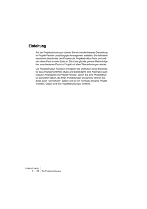 Page 172CUBASE SX/SL
6 – 172 Die Projektstrukturspur
Einleitung
Auf der Projektstrukturspur können Sie ein von der linearen Darstellung 
im Projekt-Fenster unabhängiges Arrangement erstellen. Sie definieren 
bestimmte Abschnitte des Projekts als Projektstruktur-Parts und ord-
nen diese Parts in einer Liste an. Die Liste gibt die genaue Reihenfolge 
der verschiedenen Parts im Projekt mit allen Wiederholungen wieder.
Die Projektstruktur-Funktion ermöglicht die Definition eines Schemas 
für das Arrangement Ihrer...