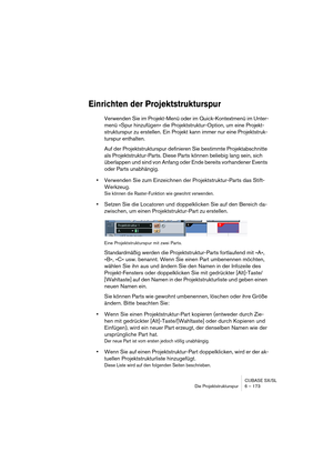 Page 173CUBASE SX/SL
Die Projektstrukturspur 6 – 173
Einrichten der Projektstrukturspur
Verwenden Sie im Projekt-Menü oder im Quick-Kontextmenü im Unter-
menü »Spur hinzufügen« die Projektstruktur-Option, um eine Projekt-
strukturspur zu erstellen. Ein Projekt kann immer nur eine Projektstruk-
turspur enthalten.
Auf der Projektstrukturspur definieren Sie bestimmte Projektabschnitte 
als Projektstruktur-Parts. Diese Parts können beliebig lang sein, sich 
überlappen und sind von Anfang oder Ende bereits...