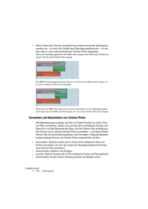 Page 184CUBASE SX/SL
7 – 184 Ordnerspuren
•Wenn Parts bzw. Events innerhalb des Ordners einander überlappen, 
werden sie – je nach der Größe des Überlappungsbereichs – im sel-
ben oder in zwei unterschiedlichen Ordner-Parts angezeigt.
Wenn der Überlappungsbereich die Hälfte oder weniger eines Parts bzw. Events aus-
macht, wird ein neuer Ordner-Part erzeugt.
Der MIDI-Part überlappt die Audio-Events um mehr als die Hälfte seiner Länge, d. h. 
er wird im selben Ordner-Part eingefügt.
Wenn Sie den MIDI-Part etwas...