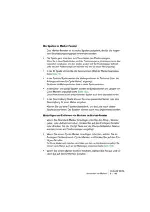 Page 189CUBASE SX/SL
Verwenden von Markern 8 – 189
Die Spalten im Marker-Fenster
Das Marker-Fenster ist in sechs Spalten aufgeteilt, die für die folgen-
den Bearbeitungsvorgänge verwendet werden:
• Die Spalte ganz links dient zum Verschieben des Positionszeigers. 
Wenn Sie in diese Spalte klicken, wird der Positionszeiger an die entsprechende Mar-
kerposition verschoben. Vor dem Marker, an dem sich der Positionszeiger befindet 
(oder der dem Positionszeiger am nächsten ist), wird ein blauer Pfeil angezeigt.
• In...