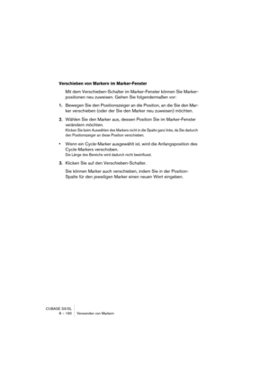 Page 190CUBASE SX/SL
8 – 190 Verwenden von Markern
Verschieben von Markern im Marker-Fenster
Mit dem Verschieben-Schalter im Marker-Fenster können Sie Marker-
positionen neu zuweisen. Gehen Sie folgendermaßen vor:
1.Bewegen Sie den Positionszeiger an die Position, an die Sie den Mar-
ker verschieben (oder der Sie den Marker neu zuweisen) möchten.
2.Wählen Sie den Marker aus, dessen Position Sie im Marker-Fenster 
verändern möchten.
Klicken Sie beim Auswählen des Markers nicht in die Spalte ganz links, da Sie...