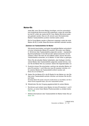 Page 191CUBASE SX/SL
Verwenden von Markern 8 – 191
Marker-IDs
Jedes Mal, wenn Sie einen Marker hinzufügen, wird ihm automatisch 
eine fortlaufende Kennnummer (ID) zugewiesen, wobei der erste Mar-
ker die ID 1 erhält, der zweite die ID  2 usw. Marker-IDs können jeder-
zeit geändert werden. Dies ist z. B. sinnvoll, wenn Sie bestimmten 
Markern Tastaturbefehle zuordnen möchten (siehe unten).
IDs für Cycle-Marker werden in Klammern angezeigt, wobei der erste 
Marker die ID [1] erhält. Diese IDs können ebenfalls...