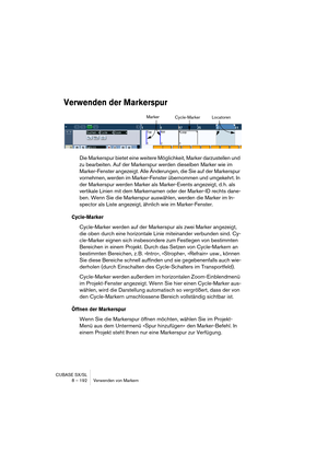 Page 192CUBASE SX/SL
8 – 192 Verwenden von Markern
Verwenden der Markerspur
Die Markerspur bietet eine weitere Möglichkeit, Marker darzustellen und 
zu bearbeiten. Auf der Markerspur werden dieselben Marker wie im 
Marker-Fenster angezeigt. Alle Änderungen, die Sie auf der Markerspur 
vornehmen, werden im Marker-Fenster übernommen und umgekehrt. In 
der Markerspur werden Marker als Marker-Events angezeigt, d. h. als 
vertikale Linien mit dem Markernamen oder der Marker-ID rechts dane-
ben. Wenn Sie die...