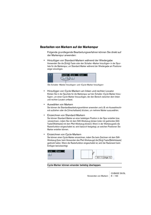 Page 193CUBASE SX/SL
Verwenden von Markern 8 – 193
Bearbeiten von Markern auf der Markerspur
Folgende grundlegende Bearbeitungsverfahren können Sie direkt auf 
der Markerspur anwenden:
•Hinzufügen von Standard-Markern während der Wiedergabe
Verwenden Sie die [Einfg]-Taste oder den Schalter »Marker hinzufügen« in der Spur-
liste für die Markerspur, um Standard-Marker während der Wiedergabe am Positions-
zeiger einzufügen.
•Hinzufügen von Cycle-Markern am linken und rechten Locator
Klicken Sie in der Spurliste für...