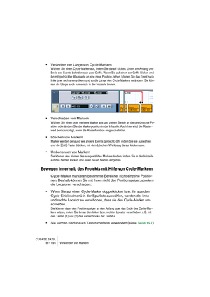 Page 194CUBASE SX/SL
8 – 194 Verwenden von Markern
•Verändern der Länge von Cycle-Markern
Wählen Sie einen Cycle-Marker aus, indem Sie darauf klicken. Unten am Anfang und 
Ende des Events befinden sich zwei Griffe. Wenn Sie auf einen der Griffe klicken und 
ihn mit gedrückter Maustaste an eine neue Position ziehen, können Sie das Event nach 
links bzw. rechts vergrößern und so die Länge des Cycle-Markers verändern. Sie kön-
nen die Länge auch numerisch in der Infozeile ändern.
•Verschieben von Markern
Wählen Sie...