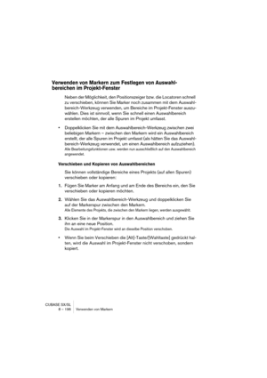 Page 196CUBASE SX/SL
8 – 196 Verwenden von Markern
Verwenden von Markern zum Festlegen von Auswahl-
bereichen im Projekt-Fenster
Neben der Möglichkeit, den Positionszeiger bzw. die Locatoren schnell 
zu verschieben, können Sie Marker noch zusammen mit dem Auswahl-
bereich-Werkzeug verwenden, um Bereiche im Projekt-Fenster auszu-
wählen. Dies ist sinnvoll, wenn Sie schnell einen Auswahlbereich 
erstellen möchten, der alle Spuren im Projekt umfasst.
•Doppelklicken Sie mit dem Auswahlbereich-Werkzeug zwischen zwei...