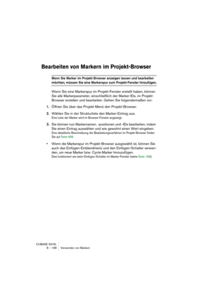 Page 198CUBASE SX/SL
8 – 198 Verwenden von Markern
Bearbeiten von Markern im Projekt-Browser
Wenn Sie Marker im Projekt-Browser anzeigen lassen und bearbeiten 
möchten, müssen Sie eine Markerspur zum Projekt-Fenster hinzufügen.
Wenn Sie eine Markerspur im Projekt-Fenster erstellt haben, können 
Sie alle Markerparameter, einschließlich der Marker-IDs, im Projekt-
Browser erstellen und bearbeiten. Gehen Sie folgendermaßen vor:
1.Öffnen Sie über das Projekt-Menü den Projekt-Browser.
2.Wählen Sie in der...