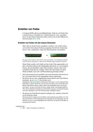 Page 200CUBASE SX/SL
9 – 200 Fades, Crossfades und Hüllkurven
Erstellen von Fades
In Cubase SX/SL gibt es zwei Möglichkeiten, Fade-Ins und Fade-Outs 
in Audio-Events zu erstellen (d. h. Audiomaterial ein- bzw. auszublen-
den): mit den blauen Dreiecken (siehe unten) und mit dem Effekte-Un-
termenü (siehe Seite 202).
Erstellen von Fades mit den blauen Dreiecken
Wenn Sie ein Audio-Event auswählen, werden in der oberen linken 
und rechten Ecke blaue Dreiecke angezeigt. Sie können Audiomate-
rial ein- bzw....