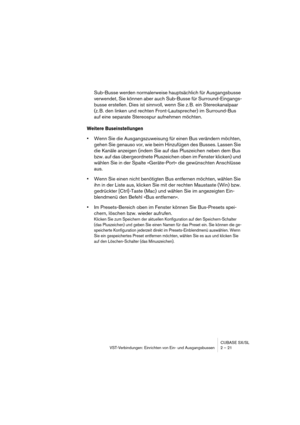 Page 21CUBASE SX/SL
VST-Verbindungen: Einrichten von Ein- und Ausgangsbussen 2 – 21
Sub-Busse werden normalerweise hauptsächlich für Ausgangsbusse 
verwendet, Sie können aber auch Sub-Busse für Surround-Eingangs-
busse erstellen. Dies ist sinnvoll, wenn Sie z. B. ein Stereokanalpaar 
(z. B. den linken und rechten Front-Lautsprecher) im Surround-Bus 
auf eine separate Stereospur aufnehmen möchten.
Weitere Buseinstellungen
•Wenn Sie die Ausgangszuweisung für einen Bus verändern möchten, 
gehen Sie genauso vor,...