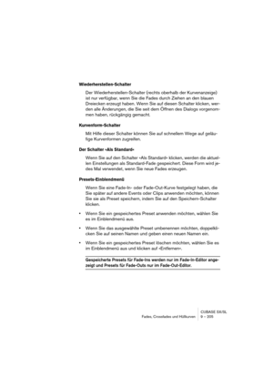 Page 205CUBASE SX/SL
Fades, Crossfades und Hüllkurven 9 – 205
Wiederherstellen-Schalter
Der Wiederherstellen-Schalter (rechts oberhalb der Kurvenanzeige) 
ist nur verfügbar, wenn Sie die Fades durch Ziehen an den blauen 
Dreiecken erzeugt haben. Wenn Sie auf diesen Schalter klicken, wer-
den alle Änderungen, die Sie seit dem Öffnen des Dialogs vorgenom-
men haben, rückgängig gemacht.
Kurvenform-Schalter
Mit Hilfe dieser Schalter können Sie auf schnellem Wege auf geläu-
fige Kurvenformen zugreifen.
Der Schalter...