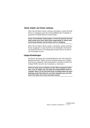 Page 211CUBASE SX/SL
Fades, Crossfades und Hüllkurven 9 – 211
»Konst. Amplit« und »Konst. Leistung«
Wenn Sie die Option »Konst. Leistung« einschalten, werden die Fade-
Kurven so angepasst, dass die Leistung (Stärke) des Crossfades im 
gesamten Crossfade-Bereich konstant bleibt.
Kurven mit konstanter Leistung haben nur einen Kurvenpunkt, der bear-
beitet werden kann. Wenn diese Option eingeschaltet ist, stehen Ihnen 
die Kurvenart-Schalter und die Presets nicht zur Verfügung.
Wenn Sie die Option »Konst. Amplit.«...