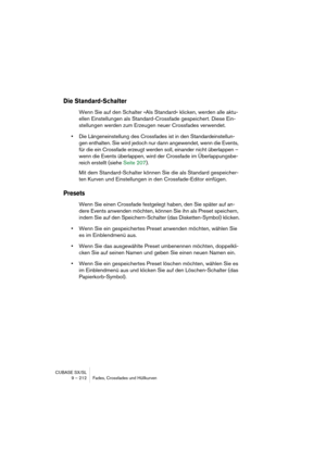 Page 212CUBASE SX/SL
9 – 212 Fades, Crossfades und Hüllkurven
Die Standard-Schalter
Wenn Sie auf den Schalter »Als Standard« klicken, werden alle aktu-
ellen Einstellungen als Standard-Crossfade gespeichert. Diese Ein-
stellungen werden zum Erzeugen neuer Crossfades verwendet.
•Die Längeneinstellung des Crossfades ist in den Standardeinstellun-
gen enthalten. Sie wird jedoch nur dann angewendet, wenn die Events, 
für die ein Crossfade erzeugt werden soll, einander nicht überlappen – 
wenn die Events überlappen,...