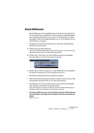 Page 215CUBASE SX/SL
Fades, Crossfades und Hüllkurven 9 – 215
Event-Hüllkurven
Event-Hüllkurven sind Lautstärkekurven für Audio-Events. Sie ähneln 
den Echtzeit-Fades, ermöglichen es Ihnen jedoch, Lautstärkeänderun-
gen innerhalb eines Events, und nicht nur am Anfang bzw. am Ende 
einzufügen. Gehen Sie folgendermaßen vor, um eine Hüllkurve für ein 
Audio-Event zu erzeugen:
1.Vergrößern Sie die Event-Darstellung so, dass Sie die Wellenform 
deutlich erkennen können.
2.Wählen Sie das Stift-Werkzeug.
Wenn Sie das...