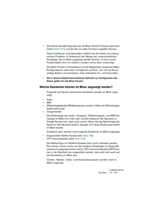 Page 221CUBASE SX/SL
Der Mixer 10 – 221
•Sie können Kanalkonfigurationen als Mixer-Ansicht-Presets speichern 
(siehe Seite 231), auf die Sie aus allen Fenstern zugreifen können.
Diese Funktionen sind besonders nützlich bei der Arbeit mit umfang-
reichen Projekten. In Anbetracht der Menge der unterschiedlichen 
Kanalzüge, die im Mixer angezeigt werden können, ist eine solche 
Funktionalität nicht nur nützlich, sondern schon eher notwendig!
Die Mixer-Fenster in Kombination mit der Möglichkeit, bestimmte Mixer-...