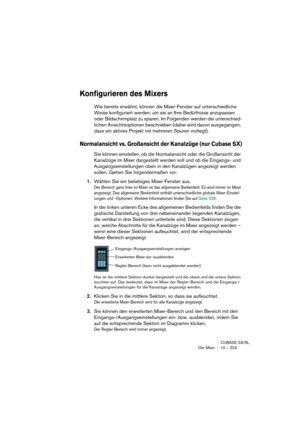 Page 223CUBASE SX/SL
Der Mixer 10 – 223
Konfigurieren des Mixers
Wie bereits erwähnt, können die Mixer-Fenster auf unterschiedliche 
Weise konfiguriert werden, um sie an Ihre Bedürfnisse anzupassen 
oder Bildschirmplatz zu sparen. Im Folgenden werden die unterschied-
lichen Ansichtsoptionen beschrieben (dabei wird davon ausgegangen, 
dass ein aktives Projekt mit mehreren Spuren vorliegt).
Normalansicht vs. Großansicht der Kanalzüge (nur Cubase SX)
Sie können einstellen, ob die Normalansicht oder die Großansicht...