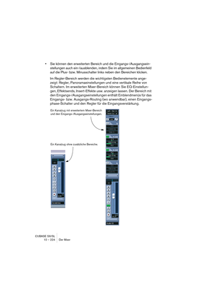 Page 224CUBASE SX/SL
10 – 224 Der Mixer
•Sie können den erweiterten Bereich und die Eingangs-/Ausgangsein-
stellungen auch ein-/ausblenden, indem Sie im allgemeinen Bedienfeld 
auf die Plus- bzw. Minusschalter links neben den Bereichen klicken. 
Im Regler-Bereich werden die wichtigsten Bedienelemente ange-
zeigt: Regler, Panoramaeinstellungen und eine vertikale Reihe von 
Schaltern. Im erweiterten Mixer-Bereich können Sie EQ-Einstellun-
gen, Effektsends, Insert-Effekte usw. anzeigen lassen. Der Bereich mit 
den...