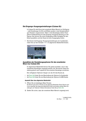 Page 225CUBASE SX/SL
Der Mixer 10 – 225
Die Eingangs-/Ausgangseinstellungen (Cubase SL)
In Cubase SL steht Ihnen kein erweiterter Mixer-Bereich zur Verfügung 
– alle Einstellungen für EQ und Effekte werden in den Kanaleinstellun-
gen-Fenstern vorgenommen. Oben in den Kanalzügen stehen Ihnen 
jedoch Einblendmenüs für das Eingangs-/Ausgangs-Routing zur Ver-
fügung. Hier können Sie einen Eingangsbus (falls verfügbar) für den 
Kanal auswählen und den Kanal an einen Ausgangsbus leiten.
•Sie können die...