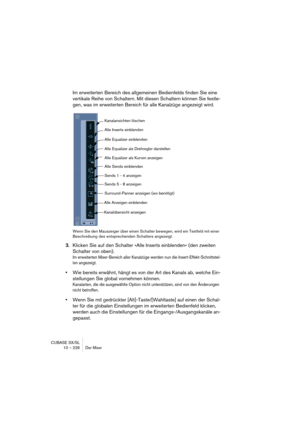 Page 226CUBASE SX/SL
10 – 226 Der Mixer
Im erweiterten Bereich des allgemeinen Bedienfelds finden Sie eine 
vertikale Reihe von Schaltern. Mit diesen Schaltern können Sie festle-
gen, was im erweiterten Bereich für alle Kanalzüge angezeigt wird.
Wenn Sie den Mauszeiger über einen Schalter bewegen, wird ein Textfeld mit einer 
Beschreibung des entsprechenden Schalters angezeigt.
3.Klicken Sie auf den Schalter »Alle Inserts einblenden« (den zweiten 
Schalter von oben).
Im erweiterten Mixer-Bereich aller Kanalzüge...