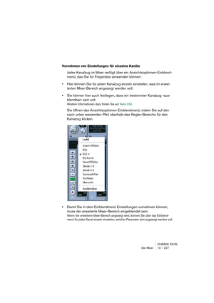 Page 227CUBASE SX/SL
Der Mixer 10 – 227
Vornehmen von Einstellungen für einzelne Kanäle
Jeder Kanalzug im Mixer verfügt über ein Ansichtsoptionen-Einblend-
menü, das Sie für Folgendes verwenden können:
•Hier können Sie für jeden Kanalzug einzeln einstellen, was im erwei-
terten Mixer-Bereich angezeigt werden soll.
•Sie können hier auch festlegen, dass ein bestimmter Kanalzug »aus-
blendbar« sein soll.
Weitere Informationen dazu finden Sie auf Seite 230.
Sie öffnen das Ansichtsoptionen-Einblendmenü, indem Sie auf...