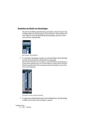 Page 228CUBASE SX/SL
10 – 228 Der Mixer
Einstellen der Breite von Kanalzügen
Sie können die Breite jedes Kanalzugs einstellen, indem Sie oben links 
im Regler-Bereich des Kanalzugs auf den Schalter »Schmal/Breit« kli-
cken. Dadurch wird die Darstellung des Kanalzugs zwischen »breit« 
und »schmal« umgeschaltet.
Der Schalter »Schmal/Breit«.
•In »schmalen« Kanalzügen werden ein schmaler Regler, kleine Schalter 
und das Ansichtsoptionen-Einblendmenü angezeigt.
Wenn Sie einen Parameter für die Anzeige im erweiterten...