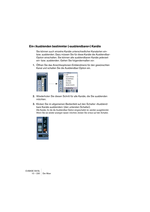 Page 230CUBASE SX/SL
10 – 230 Der Mixer
Ein-/Ausblenden bestimmter (»ausblendbarer«) Kanäle
Sie können auch einzelne Kanäle unterschiedlicher Kanalarten ein- 
bzw. ausblenden. Dazu müssen Sie für diese Kanäle die Ausblendbar-
Option einschalten. Sie können alle ausblendbaren Kanäle jederzeit 
ein- bzw. ausblenden. Gehen Sie folgendermaßen vor:
1.Öffnen Sie das Ansichtsoptionen-Einblendmenü für den gewünschten 
Kanal und schalten Sie die Ausblendbar-Option ein.
2.Wiederholen Sie diesen Schritt für alle Kanäle,...