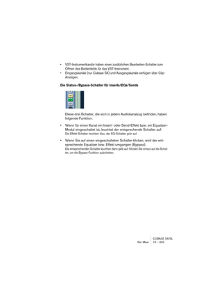 Page 233CUBASE SX/SL
Der Mixer 10 – 233
• VST-Instrumentkanäle haben einen zusätzlichen Bearbeiten-Schalter zum 
Öffnen des Bedienfelds für das VST-Instrument.
• Eingangskanäle (nur Cubase SX) und Ausgangskanäle verfügen über Clip-
Anzeigen.
Die Status-/Bypass-Schalter für Inserts/EQs/Sends
Diese drei Schalter, die sich in jedem Audiokanalzug befinden, haben 
folgende Funktion:
•Wenn für einen Kanal ein Insert- oder Send-Effekt bzw. ein Equalizer-
Modul eingeschaltet ist, leuchtet der entsprechende Schalter auf....