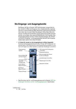 Page 236CUBASE SX/SL
10 – 236 Der Mixer
Die Eingangs- und Ausgangskanäle
Die Busse, die Sie im Fenster »VST-Verbindungen« eingerichtet ha-
ben, werden im Mixer als Eingangs- bzw. Ausgangskanäle angezeigt. 
Sie sind in unterschiedlichen Mixer-Bereichen angeordnet (rechts bzw. 
links neben den normalen Mixer-Kanalzügen). Diese Mixer-Bereiche 
können mit Hilfe der Fensterteiler auf die gewünschte Größe gezogen 
werden und verfügen über separate Bildlaufleisten. Die Eingangs- bzw. 
Ausgangskanalzüge sind den anderen...