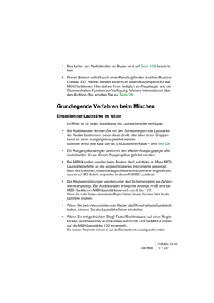 Page 237CUBASE SX/SL
Der Mixer 10 – 237
•Das Leiten von Audiokanälen an Busse wird auf Seite 262 beschrie-
ben.
•Dieser Bereich enthält auch einen Kanalzug für den Audition-Bus (nur 
Cubase SX). Hierbei handelt es sich um einen Ausgangsbus für alle 
Mithörfunktionen. Hier stehen Ihnen lediglich ein Pegelregler und die 
Stummschalten-Funktion zur Verfügung. Weitere Informationen über 
den Audition-Bus erhalten Sie auf Seite 28.
Grundlegende Verfahren beim Mischen
Einstellen der Lautstärke im Mixer
Im Mixer ist...