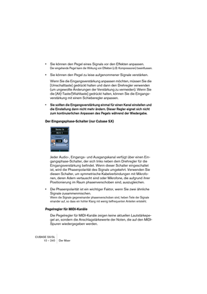 Page 240CUBASE SX/SL
10 – 240 Der Mixer
•Sie können den Pegel eines Signals vor den Effekten anpassen.
Der eingehende Pegel kann die Wirkung von Effekten (z.B. Kompressoren) beeinflussen.
•Sie können den Pegel zu leise aufgenommener Signale verstärken.
Wenn Sie die Eingangsverstärkung anpassen möchten, müssen Sie die 
[Umschalttaste] gedrückt halten und dann den Drehregler verwenden 
(um ungewollte Änderungen der Verstärkung zu vermeiden). Wenn Sie 
die [Alt]-Taste/[Wahltaste] gedrückt halten, können Sie die...