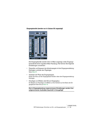 Page 25CUBASE SX/SL
VST-Verbindungen: Einrichten von Ein- und Ausgangsbussen 2 – 25
Eingangskanäle (werden nur in Cubase SX angezeigt)
Die Eingangskanäle werden links im Mixer angezeigt. Jeder Eingangs-
kanal ähnelt einem regulären Mixer-Kanalzug. Hier können Sie folgende 
Einstellungen vornehmen:
• Überprüfen und Anpassen des Aufnahmepegels mit den Eingangsverstärkung-
Drehreglern und/oder dem Pegelregler.
Siehe Seite 57.
• Verändern der Phase des Eingangssignals.
Klicken Sie hierzu auf den...