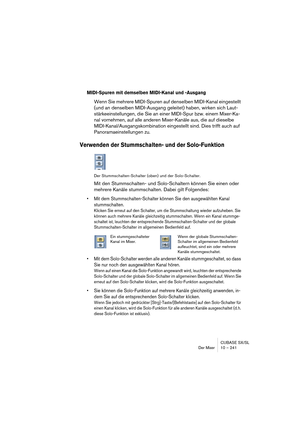 Page 241CUBASE SX/SL
Der Mixer 10 – 241
MIDI-Spuren mit demselben MIDI-Kanal und -Ausgang
Wenn Sie mehrere MIDI-Spuren auf denselben MIDI-Kanal eingestellt 
(und an denselben MIDI-Ausgang geleitet) haben, wirken sich Laut-
stärkeeinstellungen, die Sie an einer MIDI-Spur bzw. einem Mixer-Ka-
nal vornehmen, auf alle anderen Mixer-Kanäle aus, die auf dieselbe 
MIDI-Kanal/Ausgangskombination eingestellt sind. Dies trifft auch auf 
Panoramaeinstellungen zu.
Verwenden der Stummschalten- und der Solo-Funktion
Der...