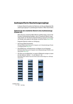 Page 246CUBASE SX/SL
10 – 246 Der Mixer
Audiospezifische Bearbeitungsvorgänge
In diesem Abschnitt werden die Optionen und die grundlegenden Be-
arbeitungsvorgänge für audiobezogene Kanäle im Mixer beschrieben.
Optionen für den erweiterten Bereich eines Audiokanalzugs 
(Cubase SX)
Wenn Sie den erweiterten Mixer-Bereich geöffnet haben, können Sie 
für jeden Audiokanalzug festlegen, was im erweiterten Bereich ange-
zeigt werden soll. Sie können diese Einstellung separat für die einzel-
nen Kanäle oder global für...