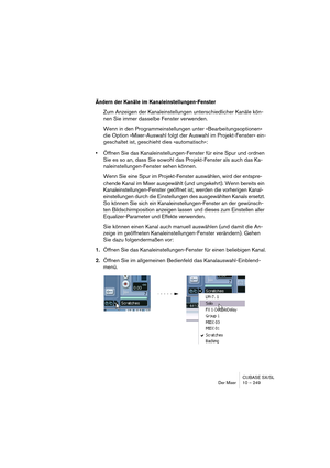 Page 249CUBASE SX/SL
Der Mixer 10 – 249
Ändern der Kanäle im Kanaleinstellungen-Fenster
Zum Anzeigen der Kanaleinstellungen unterschiedlicher Kanäle kön-
nen Sie immer dasselbe Fenster verwenden.
Wenn in den Programmeinstellungen unter »Bearbeitungsoptionen« 
die Option »Mixer-Auswahl folgt der Auswahl im Projekt-Fenster« ein-
geschaltet ist, geschieht dies »automatisch«:
•Öffnen Sie das Kanaleinstellungen-Fenster für eine Spur und ordnen 
Sie es so an, dass Sie sowohl das Projekt-Fenster als auch das Ka-...