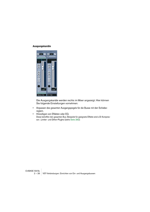 Page 26CUBASE SX/SL
2 – 26 VST-Verbindungen: Einrichten von Ein- und Ausgangsbussen
Ausgangskanäle
Die Ausgangskanäle werden rechts im Mixer angezeigt. Hier können 
Sie folgende Einstellungen vornehmen:
• Anpassen des gesamten Ausgangspegels für die Busse mit den Schiebe-
reglern.
• Hinzufügen von Effekten oder EQ.
Diese betreffen den gesamten Bus. Beispiele für geeignete Effekte sind z.B. Kompres-
sor-, Limiter- und Dither-PlugIns (siehe Seite 282).  