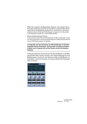 Page 251CUBASE SX/SL
Der Mixer 10 – 251
• Öffnen Sie im Inspector die Registerkarten »Equalizer« oder »Equalizer-Kurve«.
Die Equalizer-Registerkarte entspricht dem EQs-Modus im erweiterten Mixer-Bereich, 
während Sie auf der Registerkarte »Equalizer-Kurve« eine EQ-Kurve in der Anzeige 
einzeichnen können. Sie können EQ-Einstellungen im Inspector nur für Spur-basie-
rende Audiokanäle einstellen (d. h. nicht für ReWire-Kanäle).
• Mit dem Kanaleinstellungen-Fenster.
In diesem Fenster können Sie die EQ-Einstellungen...