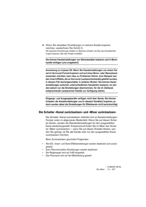 Page 257CUBASE SX/SL
Der Mixer 10 – 257
4.Wenn Sie dieselben Einstellungen in mehrere Kanäle kopieren 
möchten, wiederholen Sie Schritt 3.
Die kopierten Einstellungen bleiben im Speicher erhalten, bis Sie neue Kanaleinstel-
lungen kopieren oder das Projekt schließen.
Sie können Kanaleinstellungen von Stereokanälen kopieren und in Mono-
kanäle einfügen (und umgekehrt).
Anmerkung zu Cubase SX: Wenn Sie Kanaleinstellungen von einem Ka-
nal im Surround-Format kopieren und auf einen Mono- oder Stereokanal 
anwenden...