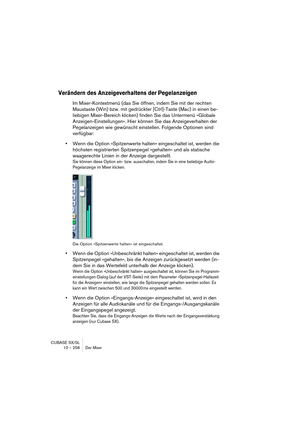 Page 258CUBASE SX/SL
10 – 258 Der Mixer
Verändern des Anzeigeverhaltens der Pegelanzeigen
Im Mixer-Kontextmenü (das Sie öffnen, indem Sie mit der rechten 
Maustaste (Win) bzw. mit gedrückter [Ctrl]-Taste (Mac) in einen be-
liebigen Mixer-Bereich klicken) finden Sie das Untermenü »Globale 
Anzeigen-Einstellungen«. Hier können Sie das Anzeigeverhalten der 
Pegelanzeigen wie gewünscht einstellen. Folgende Optionen sind 
verfügbar:
•Wenn die Option »Spitzenwerte halten« eingeschaltet ist, werden die 
höchsten...