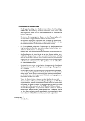 Page 260CUBASE SX/SL
10 – 260 Der Mixer
Einstellungen für Gruppenkanäle
Die Gruppenkanalzüge sind (fast) identisch mit den Audiokanalzügen 
im Mixer. Die Beschreibung der Mixer-Funktionen weiter vorne in die-
sem Kapitel trifft daher auch für die Gruppenkanäle zu. Beachten Sie 
jedoch Folgendes:
•Sie können den Ausgang einer Gruppe an einen Ausgangsbus oder 
an eine andere Gruppe mit einer höheren Nummer leiten.
Sie können eine Gruppe nicht an sich selbst leiten. Verwenden Sie für das Routing 
das Einblendmenü...