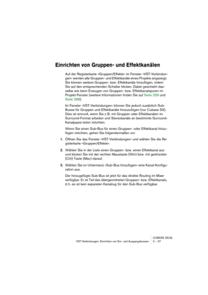 Page 27CUBASE SX/SL
VST-Verbindungen: Einrichten von Ein- und Ausgangsbussen 2 – 27
Einrichten von Gruppen- und Effektkanälen
Auf der Registerkarte »Gruppen/Effekte« im Fenster »VST-Verbindun-
gen« werden alle Gruppen- und Effektkanäle eines Projekts angezeigt. 
Sie können weitere Gruppen- bzw. Effektkanäle hinzufügen, indem 
Sie auf den entsprechenden Schalter klicken. Dabei geschieht das-
selbe wie beim Erzeugen von Gruppen- bzw. Effektkanalspuren im 
Projekt-Fenster (weitere Informationen finden Sie auf...