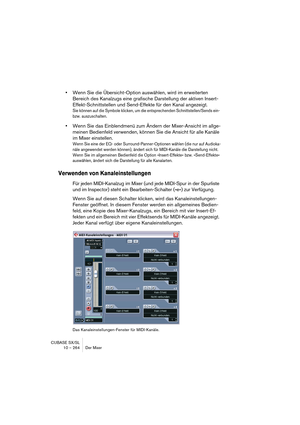 Page 264CUBASE SX/SL
10 – 264 Der Mixer
•Wenn Sie die Übersicht-Option auswählen, wird im erweiterten 
Bereich des Kanalzugs eine grafische Darstellung der aktiven Insert-
Effekt-Schnittstellen und Send-Effekte für den Kanal angezeigt.
Sie können auf die Symbole klicken, um die entsprechenden Schnittstellen/Sends ein- 
bzw. auszuschalten.
•Wenn Sie das Einblendmenü zum Ändern der Mixer-Ansicht im allge-
meinen Bedienfeld verwenden, können Sie die Ansicht für alle Kanäle 
im Mixer einstellen.
Wenn Sie eine der...