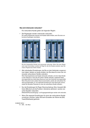 Page 266CUBASE SX/SL
10 – 266 Der Mixer
Was wird miteinander verbunden?
Für verbundene Kanäle gelten die folgenden Regeln:
•Die Pegelregler werden miteinander verbunden.
Der relative Pegelversatz zwischen den Kanälen bleibt erhalten, wenn Sie einen ver-
bundenen Kanalregler verschieben.
Die drei dargestellten Kanäle sind miteinander verbunden. Wenn Sie einen Regler 
nach unten verschieben, werden die Pegel für alle drei Kanäle verändert, aber der 
relative Pegelversatz bleibt erhalten.
•Alle individuellen...