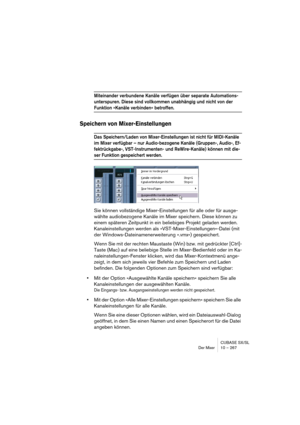 Page 267CUBASE SX/SL
Der Mixer 10 – 267
Miteinander verbundene Kanäle verfügen über separate Automations-
unterspuren. Diese sind vollkommen unabhängig und nicht von der 
Funktion »Kanäle verbinden« betroffen.
Speichern von Mixer-Einstellungen
Das Speichern/Laden von Mixer-Einstellungen ist nicht für MIDI-Kanäle 
im Mixer verfügbar – nur Audio-bezogene Kanäle (Gruppen-, Audio-, Ef-
fektrückgabe-, VST-Instrumenten- und ReWire-Kanäle) können mit die-
ser Funktion gespeichert werden.
Sie können vollständige...