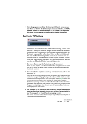 Page 269CUBASE SX/SL
Der Mixer 10 – 269
• Wenn die gespeicherten Mixer-Einstellungen 24 Kanäle umfassen und 
der Mixer, auf den Sie die Einstellungen anwenden möchten, nur 16 Ka-
näle hat, werden nur die Einstellungen für die Kanäle 1-16 angewandt. 
Mit dieser Funktion werden nicht automatisch Kanäle hinzugefügt.
Das Fenster VST-Leistung
Wählen Sie im Geräte-Menü den Befehl »VST-Leistung«, um das Fens-
ter »VST-Leistung« zu öffnen. In diesem Fenster werden die derzeitige 
Auslastung des Prozessors und die...