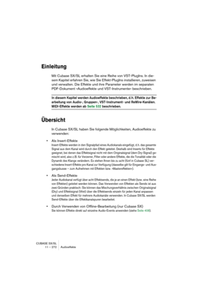 Page 272CUBASE SX/SL
11 – 272 Audioeffekte
Einleitung
Mit Cubase SX/SL erhalten Sie eine Reihe von VST-PlugIns. In die-
sem Kapitel erfahren Sie, wie Sie Effekt-PlugIns installieren, zuweisen 
und verwalten. Die Effekte und ihre Parameter werden im separaten 
PDF-Dokument »Audioeffekte und VST-Instrumente« beschrieben.
In diesem Kapitel werden Audioeffekte beschrieben, d. h. Effekte zur Be-
arbeitung von Audio-, Gruppen-, VST-Instrument- und ReWire-Kanälen. 
MIDI-Effekte werden ab Seite 532 beschrieben....