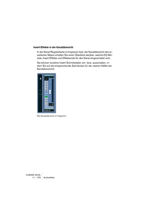 Page 278CUBASE SX/SL
11 – 278 Audioeffekte
Insert-Effekte in der Kanalübersicht
In der Kanal-Registerkarte im Inspector bzw. der Kanalübersicht des er-
weiterten Mixers erhalten Sie einen Überblick darüber, welche EQ-Mo-
dule, Insert-Effekte und Effektsends für den Kanal eingeschaltet sind.
Sie können einzelne Insert-Schnittstellen ein- bzw. ausschalten, in-
dem Sie auf die entsprechende Zahl klicken (in der oberen Hälfte der 
Kanalübersicht).
Die Kanalübersicht im Inspector  