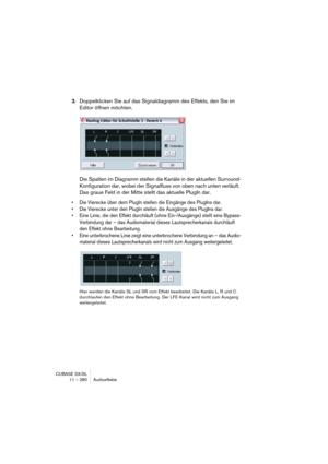 Page 280CUBASE SX/SL
11 – 280 Audioeffekte
3.Doppelklicken Sie auf das Signaldiagramm des Effekts, den Sie im 
Editor öffnen möchten.
Die Spalten im Diagramm stellen die Kanäle in der aktuellen Surround-
Konfiguration dar, wobei der Signalfluss von oben nach unten verläuft. 
Das graue Feld in der Mitte stellt das aktuelle PlugIn dar.
• Die Vierecke über dem PlugIn stellen die Eingänge des PlugIns dar.
• Die Vierecke unter den PlugIn stellen die Ausgänge des PlugIns dar.
• Eine Linie, die den Effekt durchläuft...